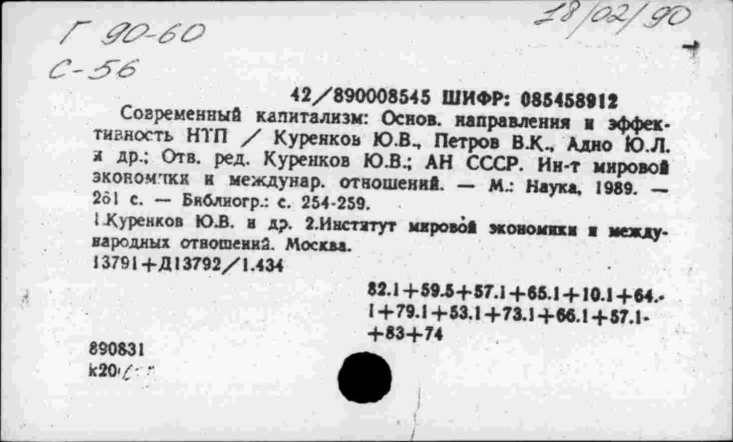 ﻿42/890008545 ШИФР: 085458912
Современные капитализм: Основ, направления и эффективность НТП / Куренков Ю.В, Петров В.К., Адно Ю.Л. и др.; Отв. ред. Куренков Ю.В.; АН СССР. Ин-т мировой экономики и междунар. отношений. — М4 Наука. 1989. — 261 с. — Библиогр.: с. 254-259.
( Куренков ЮЗ. и др. 2.Институт мировой экономики и международных отношений. Москва.
13791+Д13792/1.434
890831 к20/ •
82.1+593+57.1 +85.1 +10.1 +64.-1+79.1+53.1+73.1+66.1+57.1-+83+74
. I